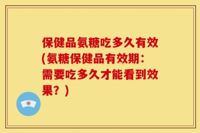 保健品氨糖吃多久有效(氨糖保健品有效期：需要吃多久才能看到效果？)