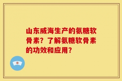 山东威海生产的氨糖软骨素？了解氨糖软骨素的功效和应用？
