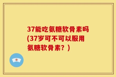 37能吃氨糖软骨素吗(37岁可不可以服用氨糖软骨素？)