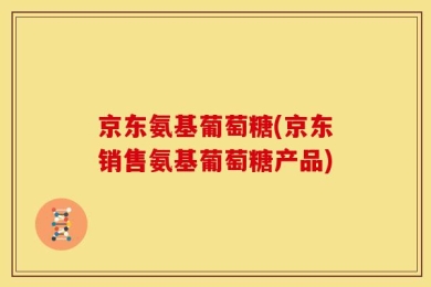京东氨基葡萄糖(京东销售氨基葡萄糖产品)