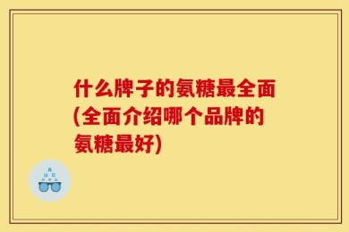 什么牌子的氨糖最全面(全面介绍哪个品牌的氨糖最好)
