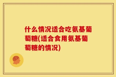 什么情况适合吃氨基葡萄糖(适合食用氨基葡萄糖的情况)