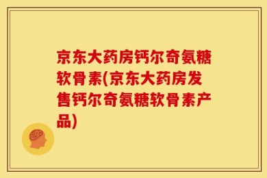 京东大药房钙尔奇氨糖软骨素(京东大药房发售钙尔奇氨糖软骨素产品)