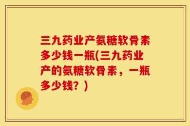 三九药业产氨糖软骨素多少钱一瓶(三九药业产的氨糖软骨素，一瓶多少钱？)