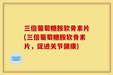 三倍葡萄糖胺软骨素片(三倍葡萄糖胺软骨素片，促进关节健康)