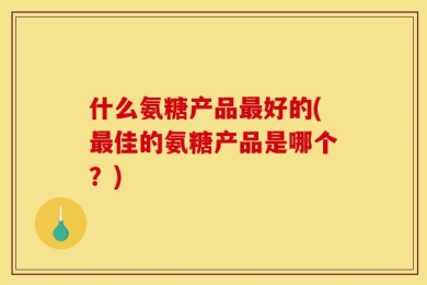 什么氨糖产品最好的(最佳的氨糖产品是哪个？)