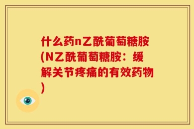什么药n乙酰葡萄糖胺(N乙酰葡萄糖胺：缓解关节疼痛的有效药物)