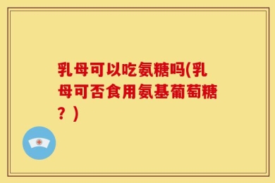乳母可以吃氨糖吗(乳母可否食用氨基葡萄糖？)