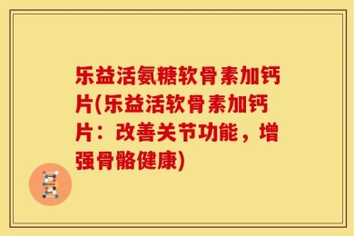 乐益活氨糖软骨素加钙片(乐益活软骨素加钙片：改善关节功能，增强骨骼健康)