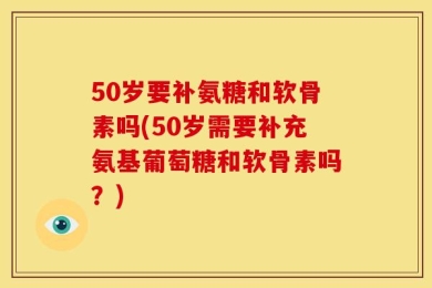 50岁要补氨糖和软骨素吗(50岁需要补充氨基葡萄糖和软骨素吗？)