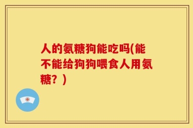 人的氨糖狗能吃吗(能不能给狗狗喂食人用氨糖？)
