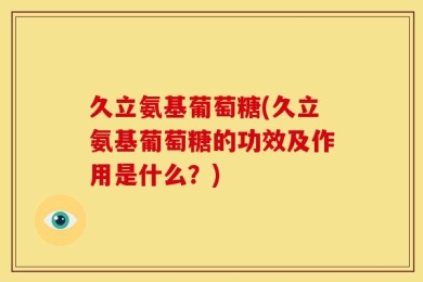 久立氨基葡萄糖(久立氨基葡萄糖的功效及作用是什么？)