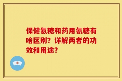 保健氨糖和药用氨糖有啥区别？详解两者的功效和用途？