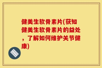 健美生软骨素片(获知健美生软骨素片的益处，了解如何维护关节健康)