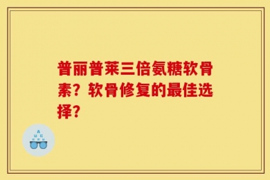普丽普莱三倍氨糖软骨素？软骨修复的最佳选择？