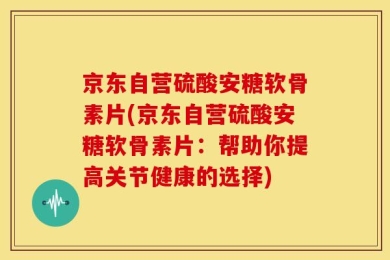 京东自营硫酸安糖软骨素片(京东自营硫酸安糖软骨素片：帮助你提高关节健康的选择)