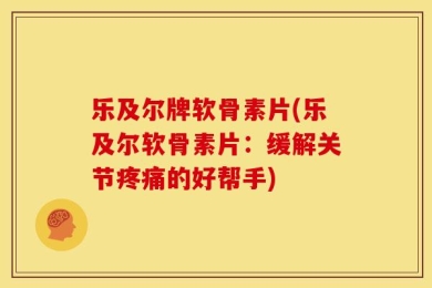 乐及尔牌软骨素片(乐及尔软骨素片：缓解关节疼痛的好帮手)