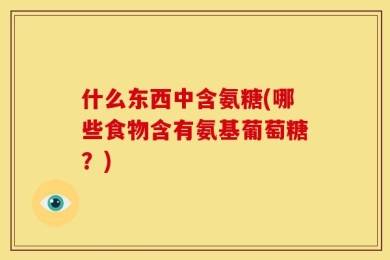 什么东西中含氨糖(哪些食物含有氨基葡萄糖？)