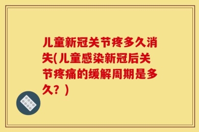 儿童新冠关节疼多久消失(儿童感染新冠后关节疼痛的缓解周期是多久？)