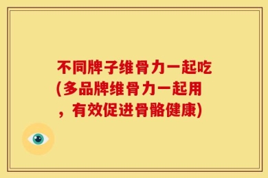 不同牌子维骨力一起吃(多品牌维骨力一起用，有效促进骨骼健康)