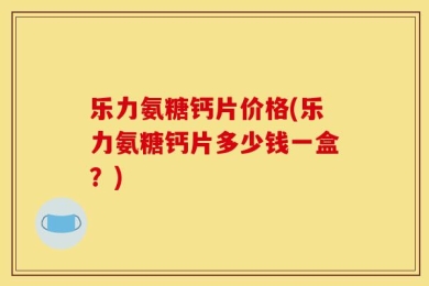 乐力氨糖钙片价格(乐力氨糖钙片多少钱一盒？)