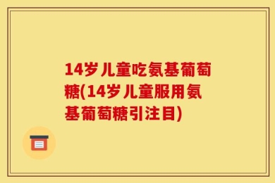 14岁儿童吃氨基葡萄糖(14岁儿童服用氨基葡萄糖引注目)