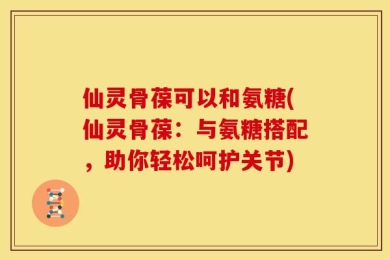 仙灵骨葆可以和氨糖(仙灵骨葆：与氨糖搭配，助你轻松呵护关节)