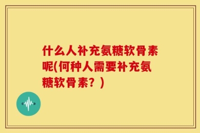 什么人补充氨糖软骨素呢(何种人需要补充氨糖软骨素？)