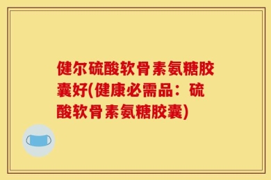 健尔硫酸软骨素氨糖胶囊好(健康必需品：硫酸软骨素氨糖胶囊)