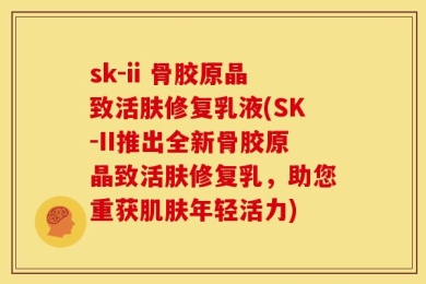 sk-ii 骨胶原晶致活肤修复乳液(SK-II推出全新骨胶原晶致活肤修复乳，助您重获肌肤年轻活力)