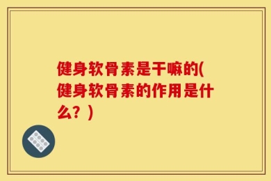 健身软骨素是干嘛的(健身软骨素的作用是什么？)