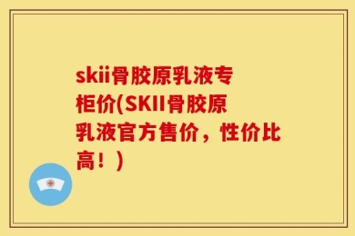 skii骨胶原乳液专柜价(SKII骨胶原乳液官方售价，性价比高！)