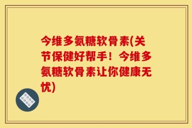 今维多氨糖软骨素(关节保健好帮手！今维多氨糖软骨素让你健康无忧)