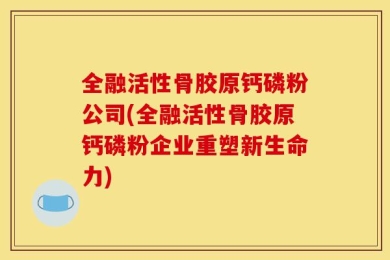 全融活性骨胶原钙磷粉公司(全融活性骨胶原钙磷粉企业重塑新生命力)