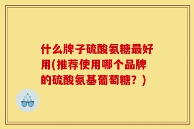 什么牌子硫酸氨糖最好用(推荐使用哪个品牌的硫酸氨基葡萄糖？)