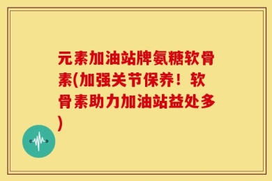 元素加油站牌氨糖软骨素(加强关节保养！软骨素助力加油站益处多)