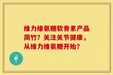 维力维氨糖软骨素产品简竹？关注关节健康，从维力维氨糖开始？