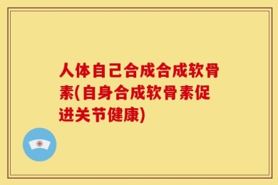 人体自己合成合成软骨素(自身合成软骨素促进关节健康)