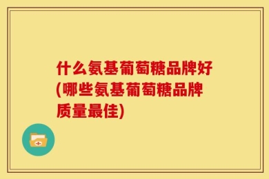 什么氨基葡萄糖品牌好(哪些氨基葡萄糖品牌质量最佳)
