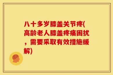 八十多岁膝盖关节疼(高龄老人膝盖疼痛困扰，需要采取有效措施缓解)