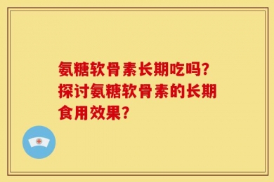 氨糖软骨素长期吃吗？探讨氨糖软骨素的长期食用效果？