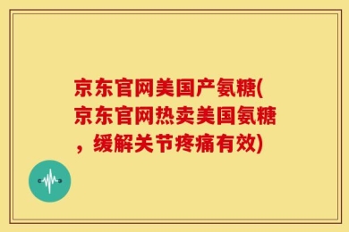 京东官网美国产氨糖(京东官网热卖美国氨糖，缓解关节疼痛有效)