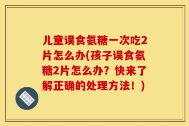 儿童误食氨糖一次吃2片怎么办(孩子误食氨糖2片怎么办？快来了解正确的处理方法！)