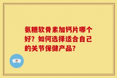 氨糖软骨素加钙片哪个好？如何选择适合自己的关节保健产品？