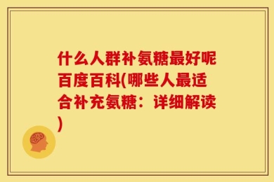 什么人群补氨糖最好呢百度百科(哪些人最适合补充氨糖：详细解读)
