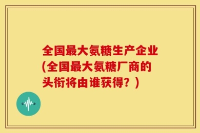 全国最大氨糖生产企业(全国最大氨糖厂商的头衔将由谁获得？)