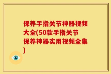 保养手指关节神器视频大全(50款手指关节保养神器实用视频全集)