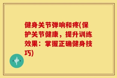 健身关节弹响和疼(保护关节健康，提升训练效果：掌握正确健身技巧)