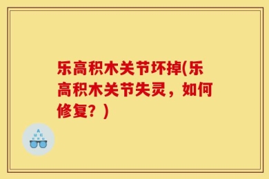 乐高积木关节坏掉(乐高积木关节失灵，如何修复？)