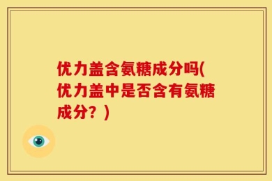 优力盖含氨糖成分吗(优力盖中是否含有氨糖成分？)